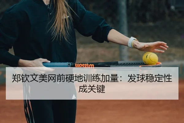 郑钦文美网前硬地训练加量：发球稳定性成关键