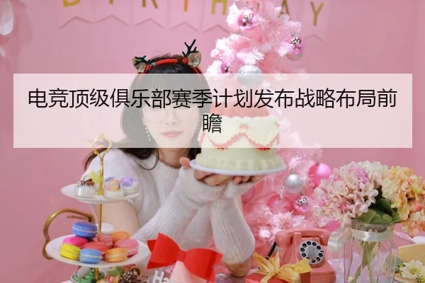 电竞顶级俱乐部赛季计划发布战略布局前瞻