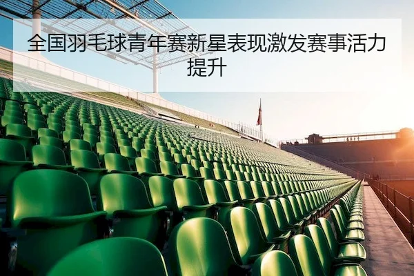 全国羽毛球青年赛新星表现激发赛事活力提升